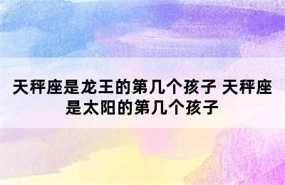 天秤座是龙王的第几个孩子 天秤座是太阳的第几个孩子